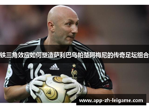 铁三角效应如何塑造萨利巴乌帕楚阿梅尼的传奇足坛组合